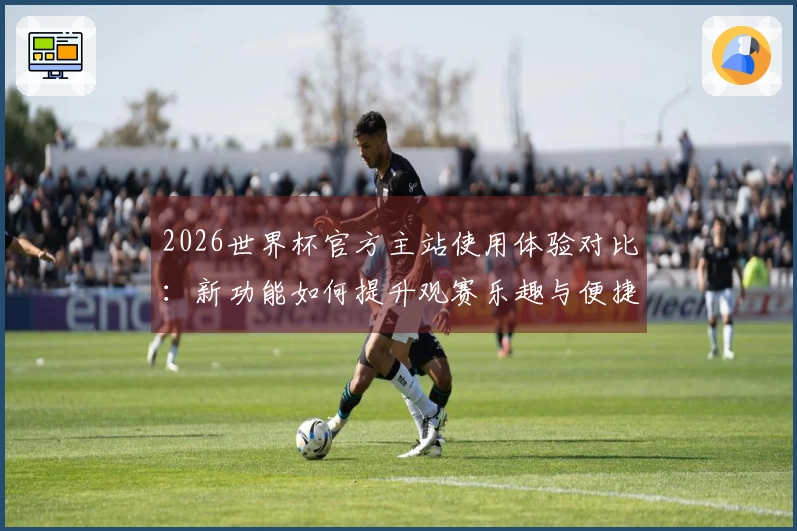 2026世界杯官方主站使用体验对比：新功能如何提升观赛乐趣与便捷性