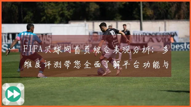 FIFA买球网首页综合表现分析：多维度评测带您全面了解平台功能与体验
